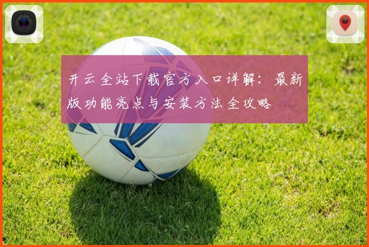 开云全站下载官方入口详解：最新版功能亮点与安装方法全攻略