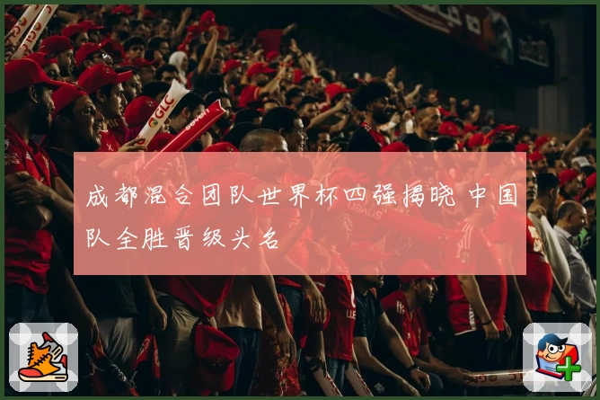 成都混合团队世界杯四强揭晓 中国队全胜晋级头名