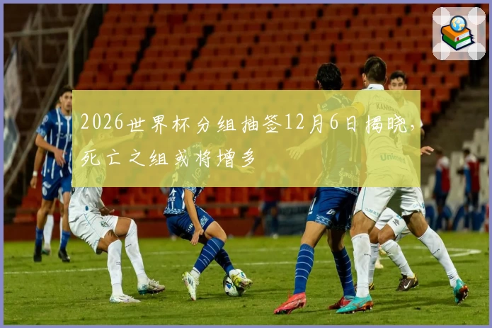 2026世界杯分组抽签12月6日揭晓，死亡之组或将增多
