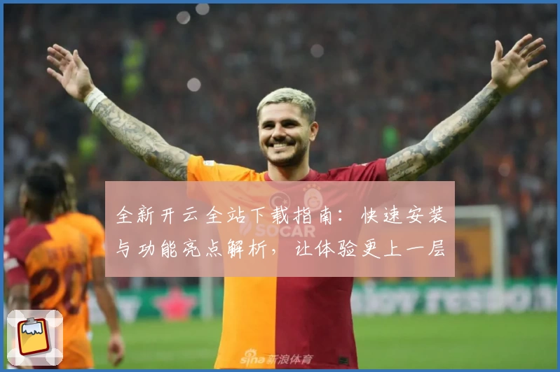 全新开云全站下载指南：快速安装与功能亮点解析，让体验更上一层楼