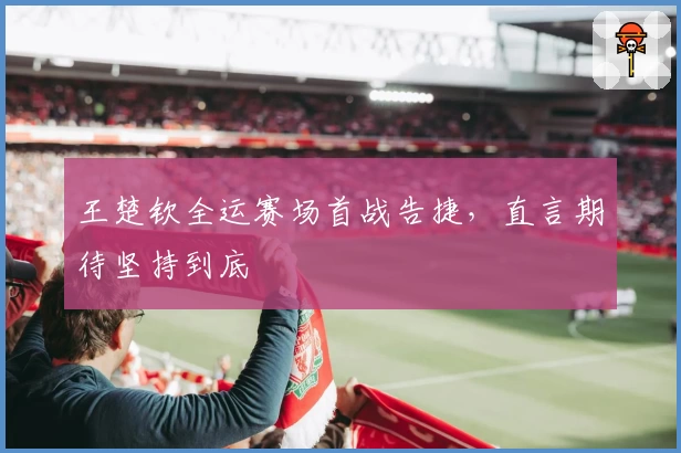 王楚钦全运赛场首战告捷，直言期待坚持到底