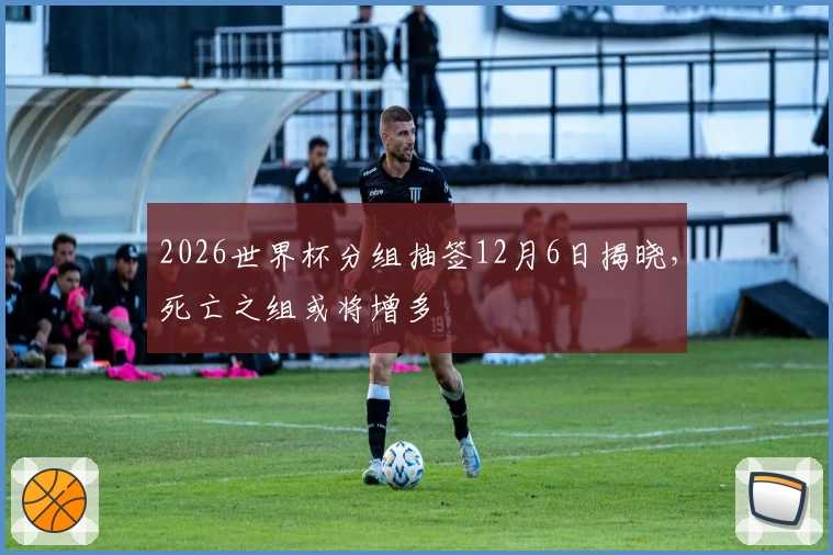 2026世界杯分组抽签12月6日揭晓，死亡之组或将增多