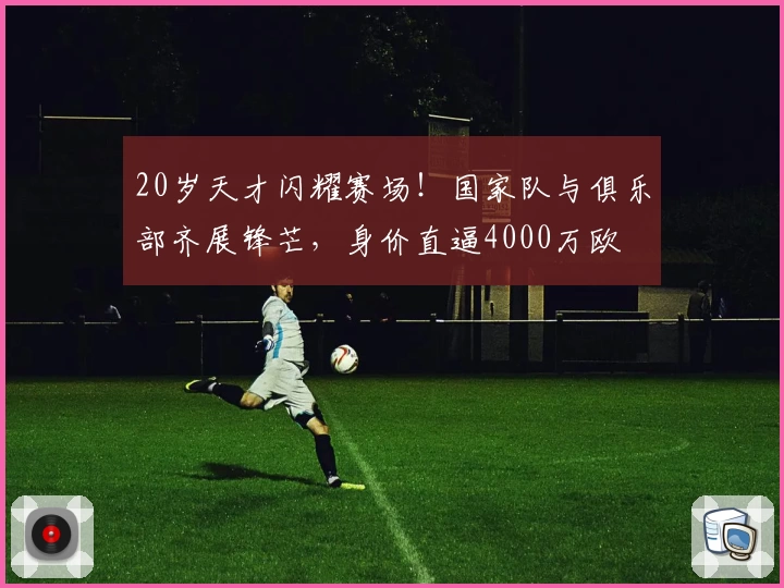 20岁天才闪耀赛场！国家队与俱乐部齐展锋芒，身价直逼4000万欧