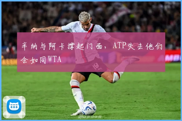 辛纳与阿卡撑起门面，ATP失去他们会如同WTA