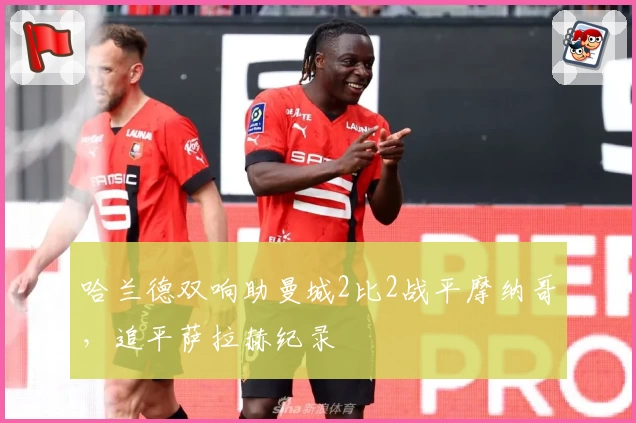 哈兰德双响助曼城2比2战平摩纳哥，追平萨拉赫纪录