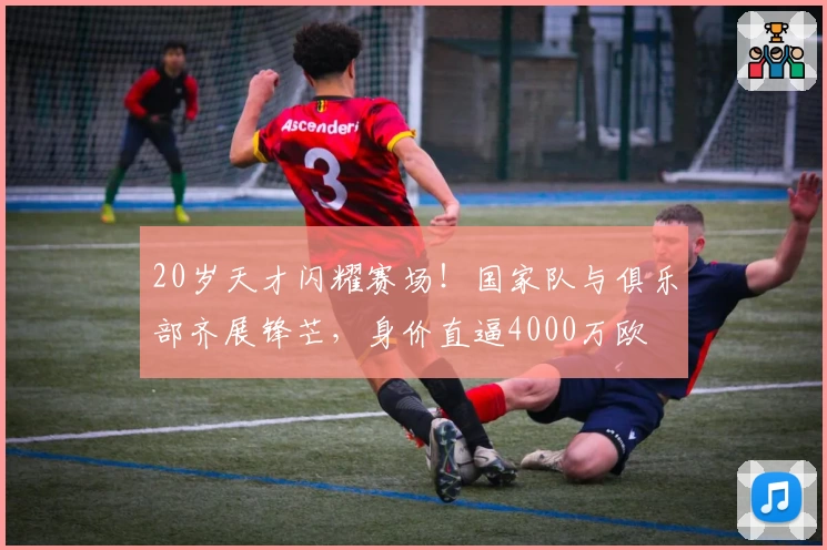 20岁天才闪耀赛场！国家队与俱乐部齐展锋芒，身价直逼4000万欧