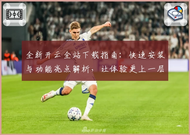 全新开云全站下载指南：快速安装与功能亮点解析，让体验更上一层楼