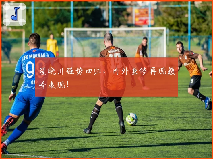 翟晓川强势回归，内外兼修再现巅峰表现！