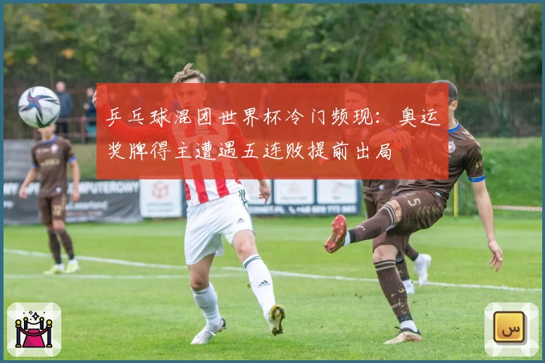 乒乓球混团世界杯冷门频现：奥运奖牌得主遭遇五连败提前出局