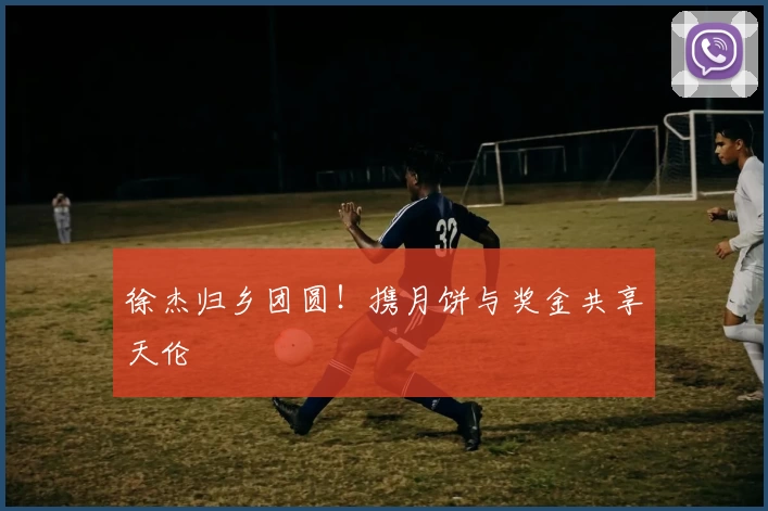 徐杰归乡团圆！携月饼与奖金共享天伦