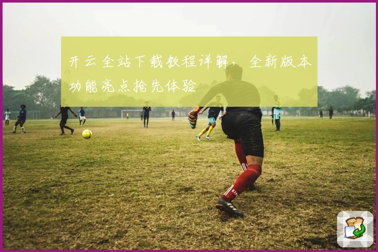 开云全站下载教程详解，全新版本功能亮点抢先体验