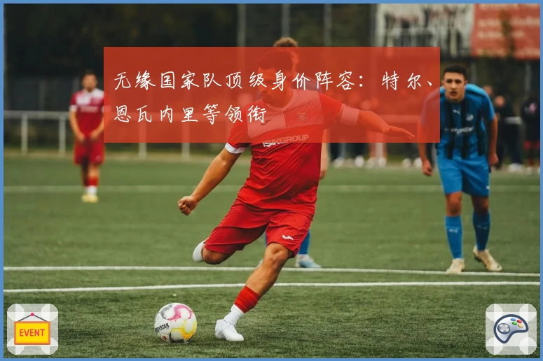 无缘国家队顶级身价阵容：特尔、恩瓦内里等领衔