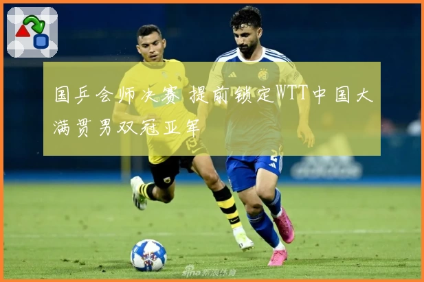 国乒会师决赛 提前锁定WTT中国大满贯男双冠亚军