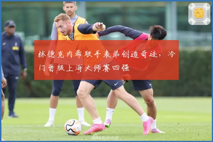 林德克内希联手表弟创造奇迹，冷门晋级上海大师赛四强